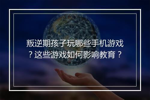 叛逆期孩子玩哪些手机游戏？这些游戏如何影响教育？