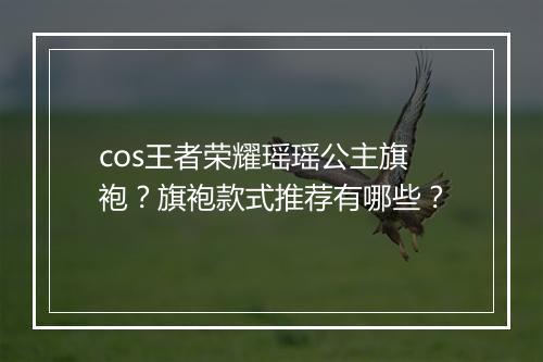 cos王者荣耀瑶瑶公主旗袍？旗袍款式推荐有哪些？