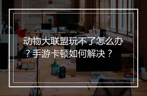 动物大联盟玩不了怎么办？手游卡顿如何解决？