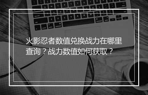 火影忍者数值兑换战力在哪里查询?战力数值如何获取?