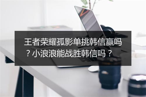 王者荣耀孤影单挑韩信赢吗?小浪浪能战胜韩信吗?