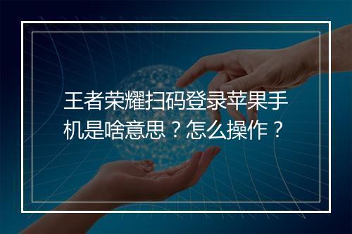 王者荣耀扫码登录苹果手机是啥意思？怎么操作？