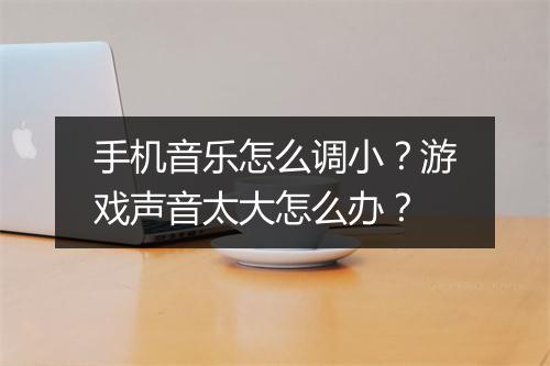 手机音乐怎么调小？游戏声音太大怎么办？