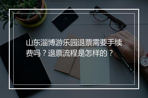 山东淄博游乐园退票需要手续费吗?退票流程是怎样的?