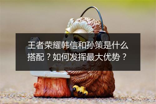 王者荣耀韩信和孙策是什么搭配？如何发挥最大优势？