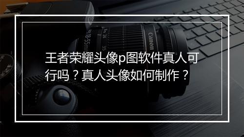 王者荣耀头像p图软件真人可行吗?真人头像如何制作?