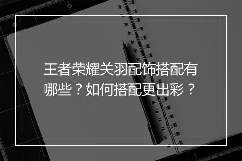 王者荣耀关羽配饰搭配有哪些？如何搭配更出彩？