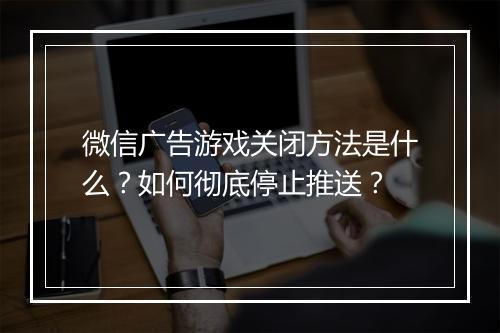 微信广告游戏关闭方法是什么?如何彻底停止推送?
