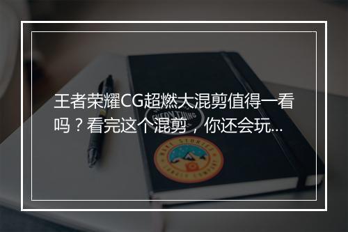 王者荣耀CG超燃大混剪值得一看吗?看完这个混剪,你还会玩吗?