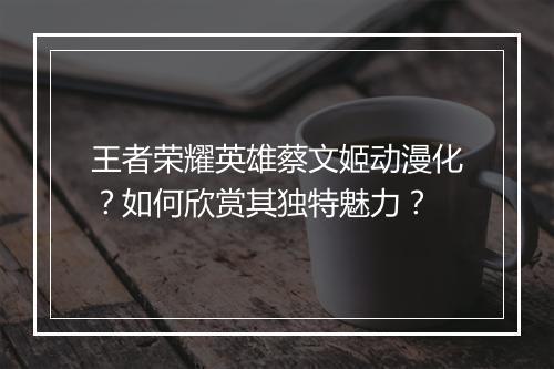 王者荣耀英雄蔡文姬动漫化?如何欣赏其独特魅力?