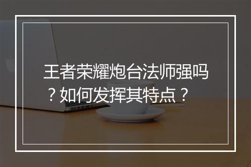 王者荣耀炮台法师强吗?如何发挥其特点?