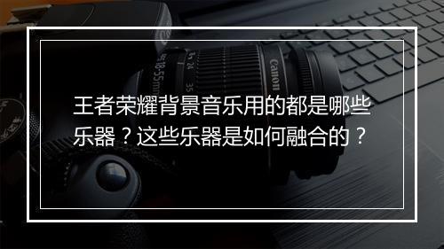 王者荣耀背景音乐用的都是哪些乐器?这些乐器是如何融合的?
