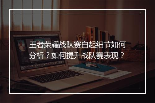 王者荣耀战队赛白起细节如何分析?如何提升战队赛表现?