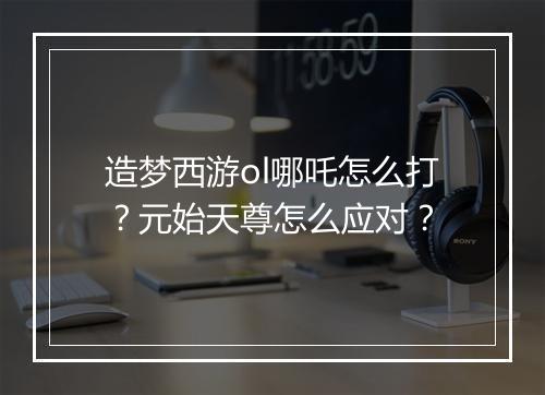 造梦西游ol哪吒怎么打?元始天尊怎么应对?