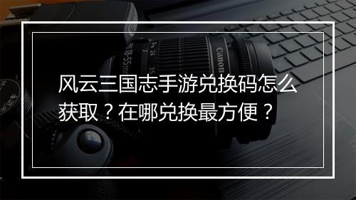 风云三国志手游兑换码怎么获取?在哪兑换最方便?