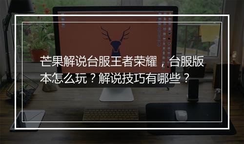 芒果解说台服王者荣耀,台服版本怎么玩?解说技巧有哪些?