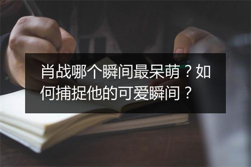 肖战哪个瞬间最呆萌?如何捕捉他的可爱瞬间?
