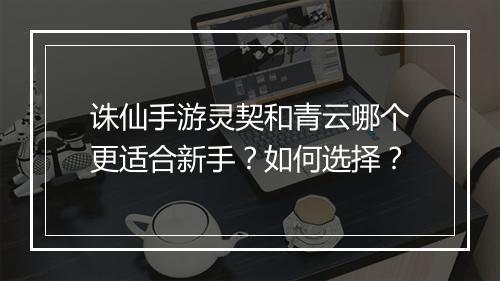 诛仙手游灵契和青云哪个更适合新手?如何选择?