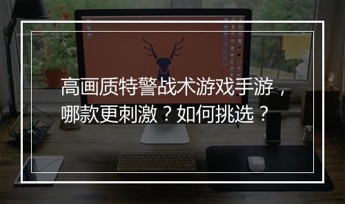 高画质特警战术游戏手游,哪款更刺激?如何挑选?