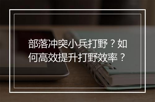 部落冲突小兵打野?如何高效提升打野效率?