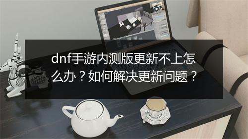 dnf手游内测版更新不上怎么办?如何解决更新问题?
