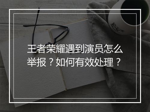 王者荣耀遇到演员怎么举报?如何有效处理?
