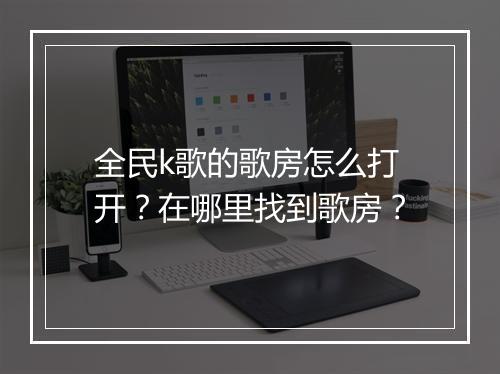 全民k歌的歌房怎么打开?在哪里找到歌房?