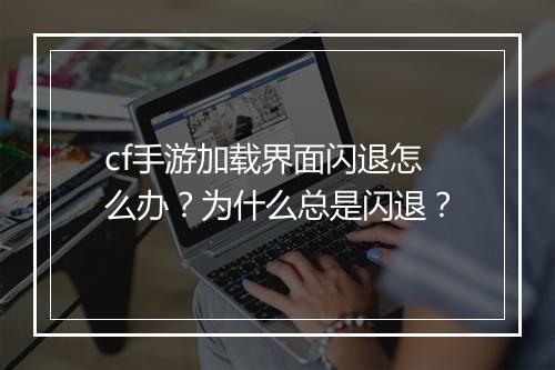 cf手游加载界面闪退怎么办?为什么总是闪退?