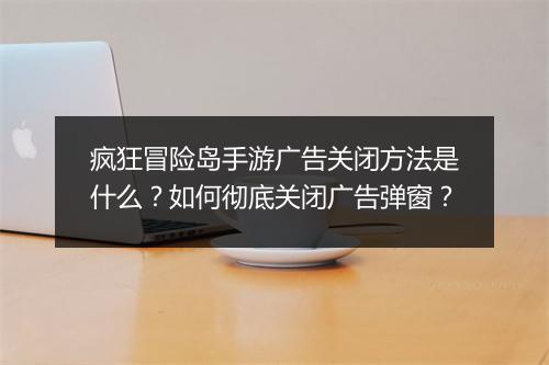 疯狂冒险岛手游广告关闭方法是什么?如何彻底关闭广告弹窗?