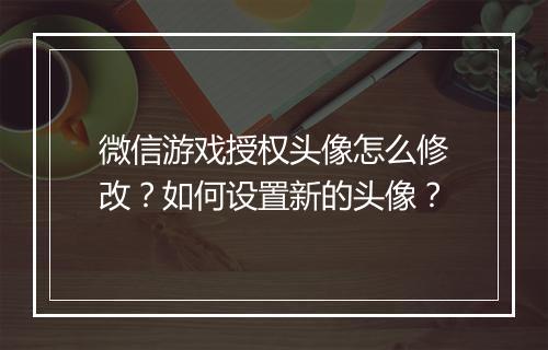 微信游戏授权头像怎么修改?如何设置新的头像?