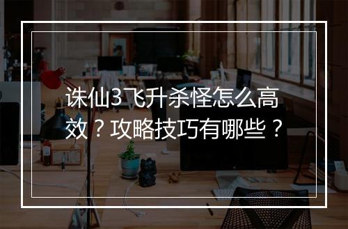 诛仙3飞升杀怪怎么高效?攻略技巧有哪些?