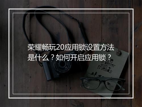 荣耀畅玩20应用锁设置方法是什么?如何开启应用锁?