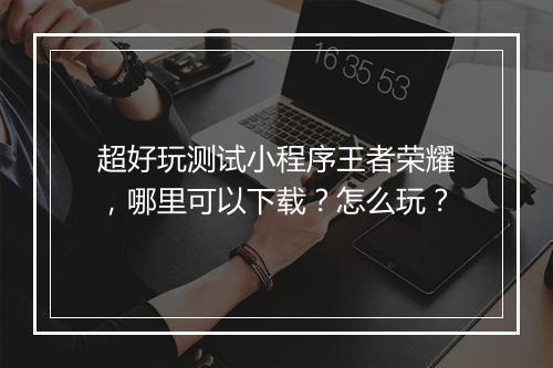 超好玩测试小程序王者荣耀,哪里可以下载?怎么玩?