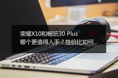 荣耀X10和畅玩30 Plus哪个更值得入手?性价比如何?