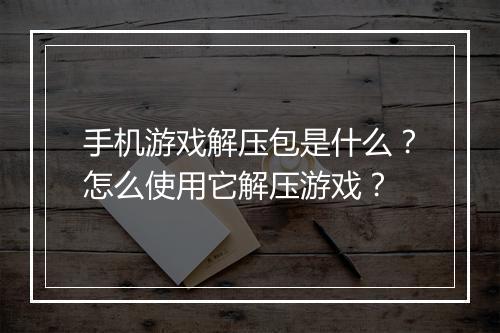 手机游戏解压包是什么?怎么使用它解压游戏?