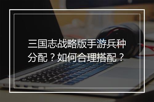 三国志战略版手游兵种分配?如何合理搭配?