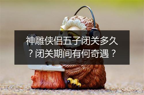 神雕侠侣五子闭关多久?闭关期间有何奇遇?