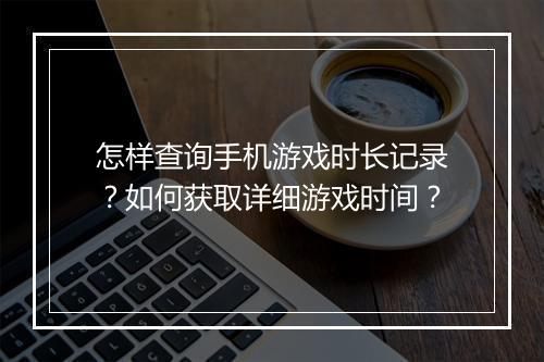 怎样查询手机游戏时长记录?如何获取详细游戏时间?