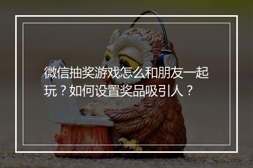 微信抽奖游戏怎么和朋友一起玩?如何设置奖品吸引人?