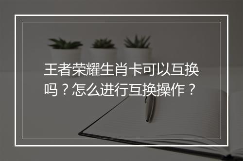 王者荣耀生肖卡可以互换吗?怎么进行互换操作?