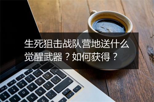 生死狙击战队营地送什么觉醒武器？如何获得？