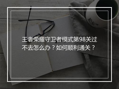 王者荣耀守卫者模式第98关过不去怎么办?如何顺利通关?