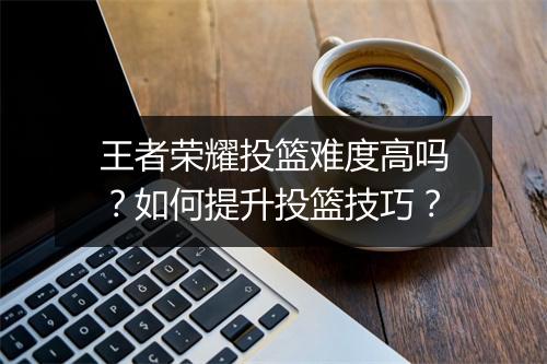 王者荣耀投篮难度高吗？如何提升投篮技巧？
