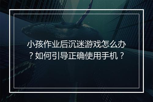 小孩作业后沉迷游戏怎么办?如何引导正确使用手机?