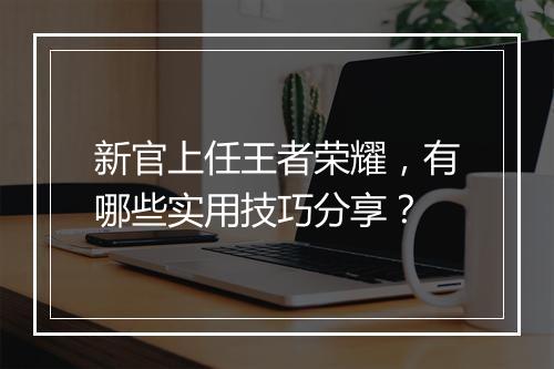 新官上任王者荣耀,有哪些实用技巧分享?
