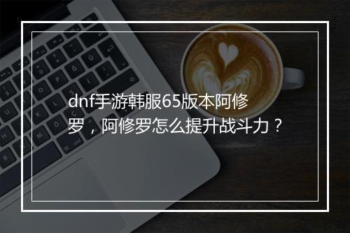 dnf手游韩服65版本阿修罗,阿修罗怎么提升战斗力?