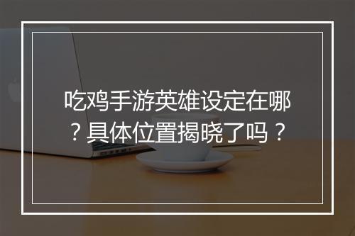 吃鸡手游英雄设定在哪?具体位置揭晓了吗?