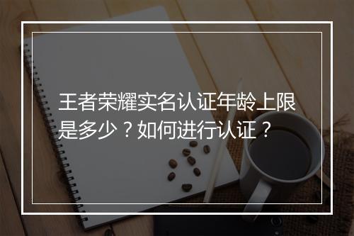 王者荣耀实名认证年龄上限是多少?如何进行认证?