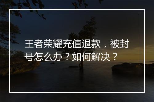 王者荣耀充值退款,被封号怎么办?如何解决?