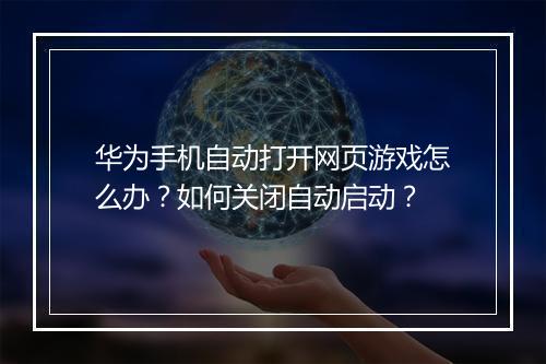 华为手机自动打开网页游戏怎么办？如何关闭自动启动？